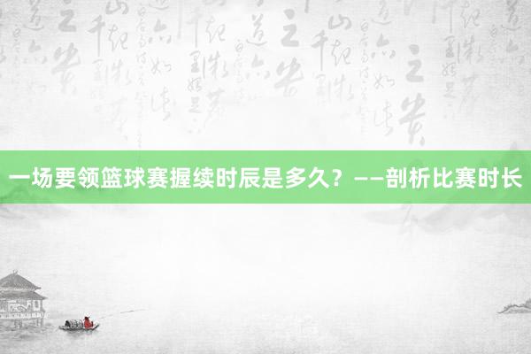 一场要领篮球赛握续时辰是多久？——剖析比赛时长