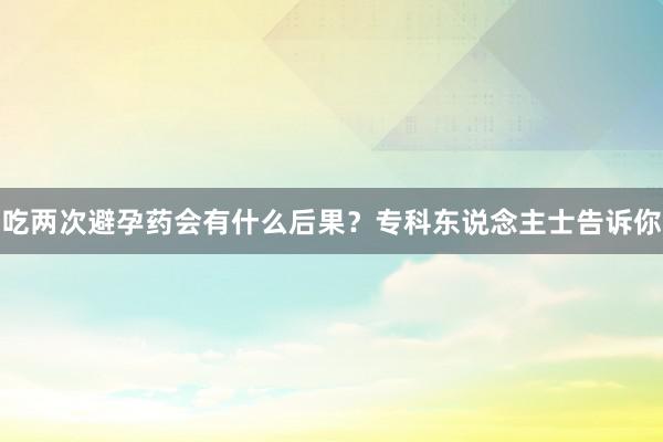 吃两次避孕药会有什么后果？专科东说念主士告诉你